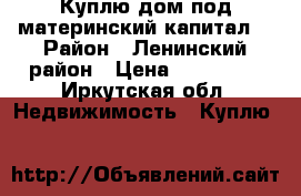 Куплю дом под материнский капитал. › Район ­ Ленинский район › Цена ­ 410 000 - Иркутская обл. Недвижимость » Куплю   